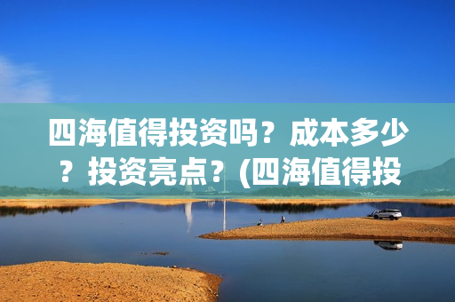四海值得投资吗？成本多少？投资亮点？(四海值得投资吗现在)