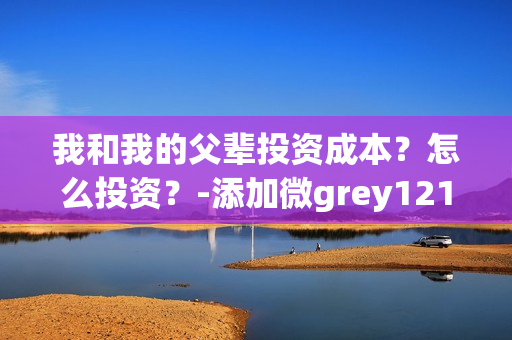 我和我的父辈投资成本？怎么投资？-添加微grey121415(我和我的父辈投资方)