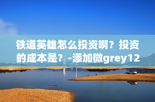 铁道英雄怎么投资啊？投资的成本是？-添加微grey121415(铁道英雄什么时候开机)