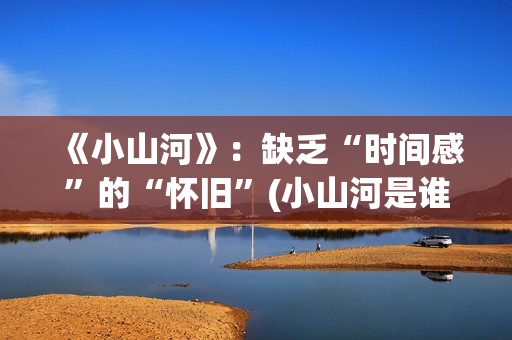 《小山河》：缺乏“时间感”的“怀旧”(小山河是谁唱的)