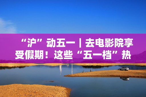 “沪”动五一｜去电影院享受假期！这些“五一档”热门片别错过