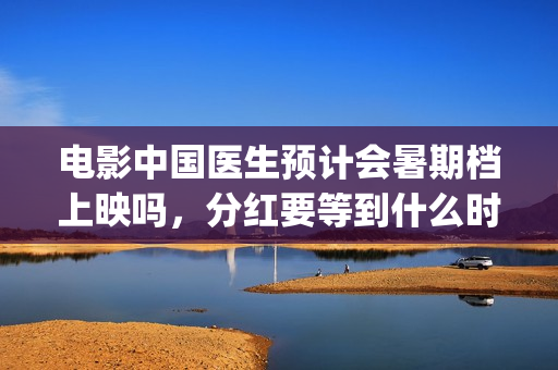 电影中国医生预计会暑期档上映吗，分红要等到什么时候？(电影电影中国医生)