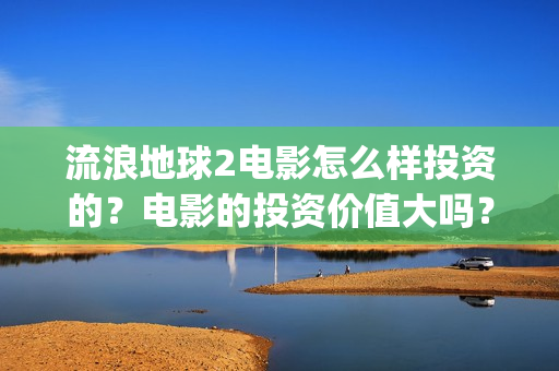 流浪地球2电影怎么样投资的？电影的投资价值大吗？(流浪地球2电影票房)
