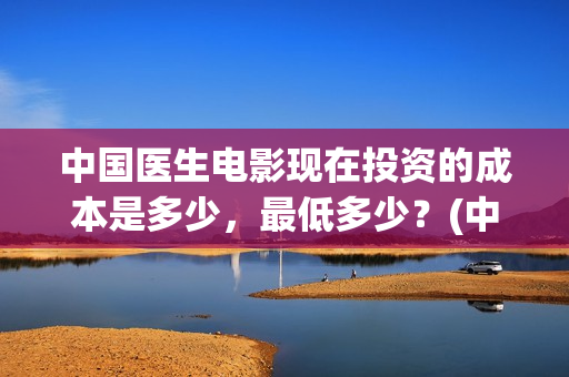 中国医生电影现在投资的成本是多少，最低多少？(中国医生电影预告)