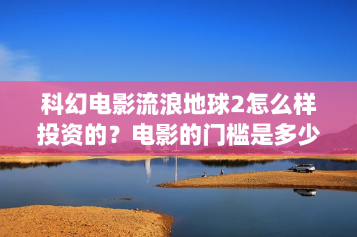 科幻电影流浪地球2怎么样投资的？电影的门槛是多少？(科幻电影流浪地球以宏阔的背景惊心动魄的情节)