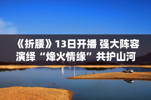 《折腰》13日开播 强大阵容演绎“烽火情缘”共护山河