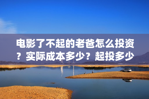 电影了不起的老爸怎么投资？实际成本多少？起投多少？(了不起的老爸hd在线播放)