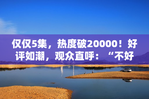 仅仅5集，热度破20000！好评如潮，观众直呼：“不好看1胎生8个”