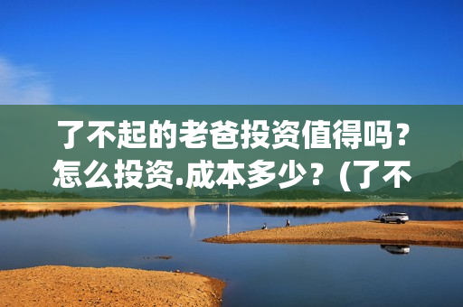了不起的老爸投资值得吗？怎么投资.成本多少？(了不起的老爸2021)