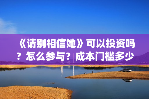 《请别相信她》可以投资吗？怎么参与？成本门槛多少？(请别相信她剧情介绍)