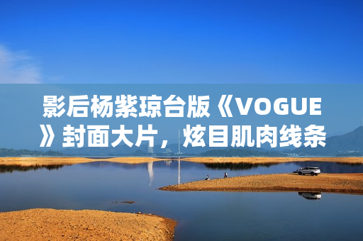 影后杨紫琼台版《VOGUE》封面大片，炫目肌肉线条闪耀岁月之美