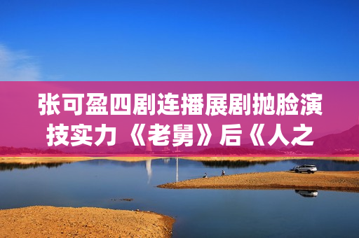 张可盈四剧连播展剧抛脸演技实力 《老舅》后《人之初》再获好口碑(张可盈的电视剧)