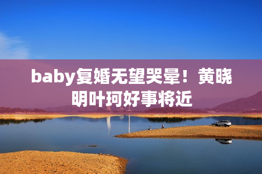 baby复婚无望哭晕！黄晓明叶珂好事将近