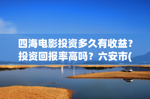四海电影投资多久有收益？投资回报率高吗？六安市(四海电影 投资方)