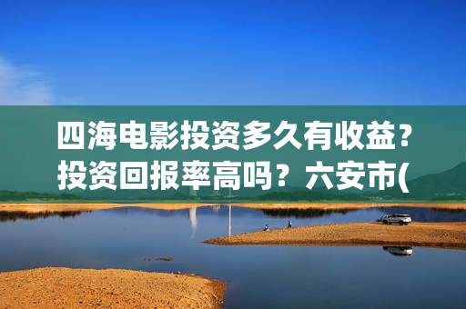 四海电影投资多久有收益？投资回报率高吗？六安市(四海电影涉及的上市公司)