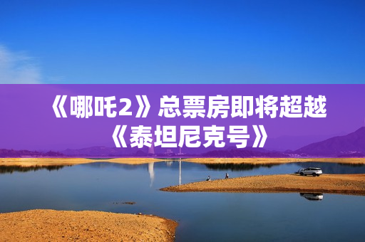 《哪吒2》总票房即将超越《泰坦尼克号》