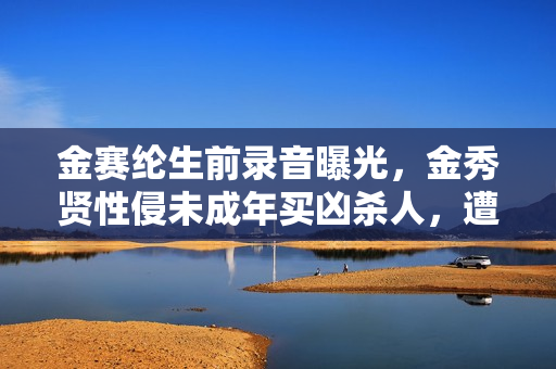 金赛纶生前录音曝光，金秀贤性侵未成年买凶杀人，遭男方全盘否认
