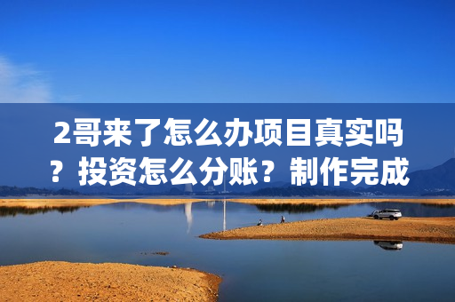 2哥来了怎么办项目真实吗？投资怎么分账？制作完成没有？(二哥来啦怎么办)