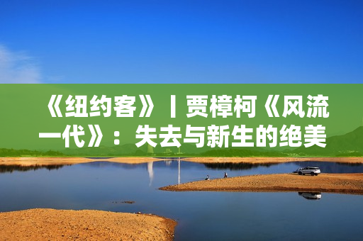 《纽约客》丨贾樟柯《风流一代》：失去与新生的绝美影像