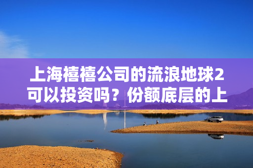 上海禧禧公司的流浪地球2可以投资吗？份额底层的上家是谁？