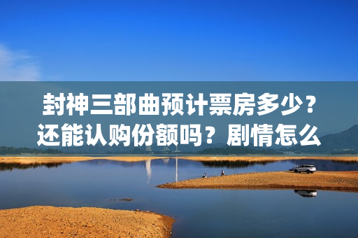 封神三部曲预计票房多少？还能认购份额吗？剧情怎么样？(封神三部曲拍了多久)