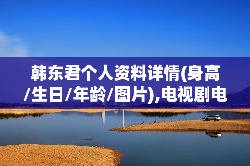 韩东君个人资料详情(身高/生日/年龄/图片),电视剧电影作品