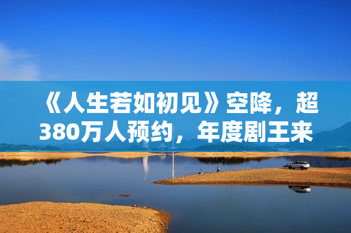 《人生若如初见》空降，超380万人预约，年度剧王来轰炸影视圈了