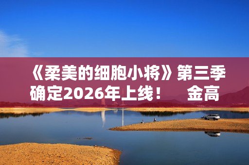 《柔美的细胞小将》第三季确定2026年上线！　金高银：将画下圆满句点