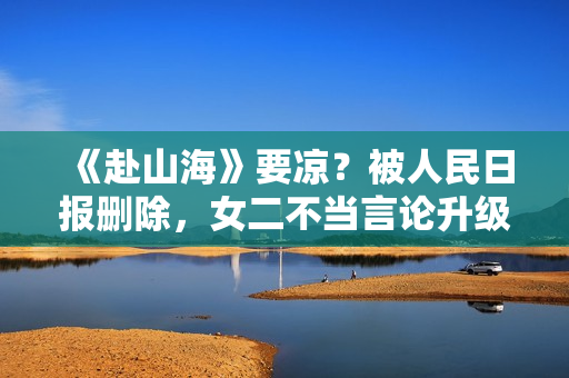 《赴山海》要凉？被人民日报删除，女二不当言论升级，成毅遭连累