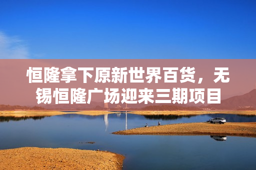 恒隆拿下原新世界百货，无锡恒隆广场迎来三期项目