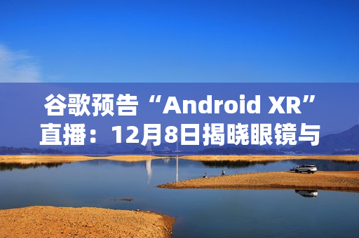 谷歌预告“Android XR”直播：12月8日揭晓眼镜与头显平台
