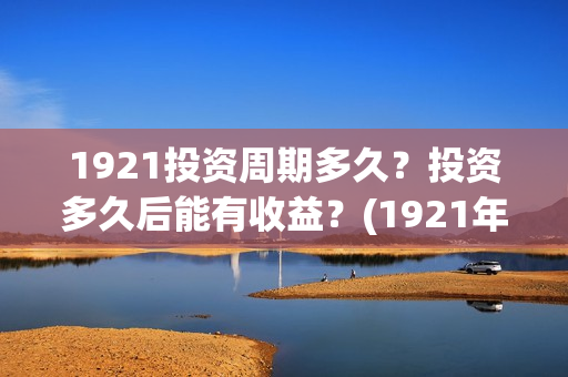 1921投资周期多久？投资多久后能有收益？(1921年投资什么)