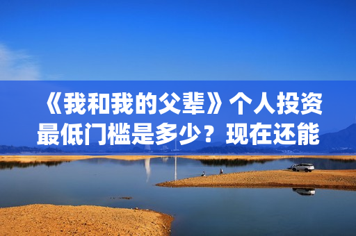 《我和我的父辈》个人投资最低门槛是多少？现在还能投吗？(我和我的父辈在线观看免费全集电视剧)