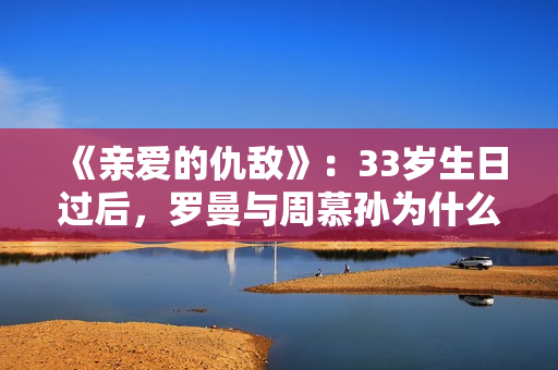 《亲爱的仇敌》：33岁生日过后，罗曼与周慕孙为什么就分手了？