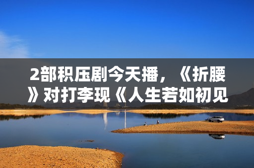 2部积压剧今天播，《折腰》对打李现《人生若如初见》，谁能赢？