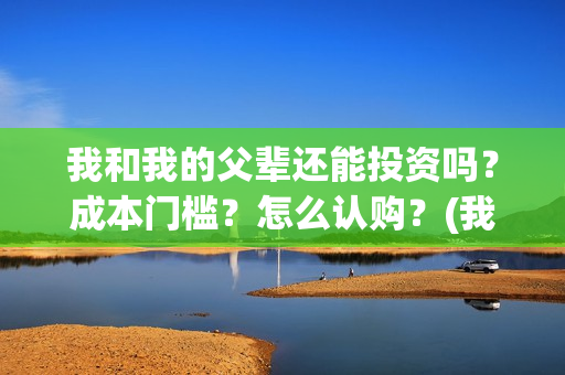 我和我的父辈还能投资吗？成本门槛？怎么认购？(我和我的父辈好不好)