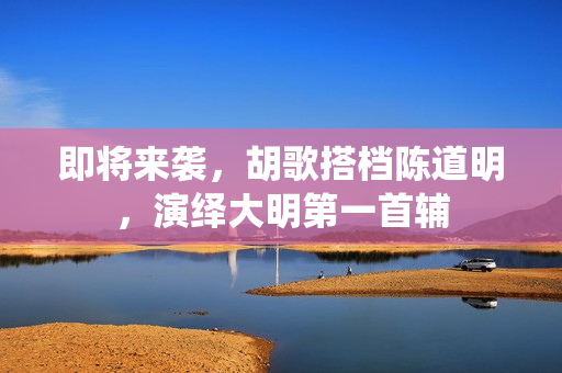 即将来袭，胡歌搭档陈道明，演绎大明第一首辅