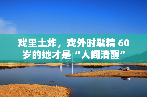 戏里土炸，戏外时髦精 60岁的她才是“人间清醒”