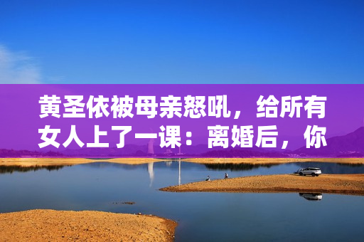 黄圣依被母亲怒吼，给所有女人上了一课：离婚后，你就没有家了