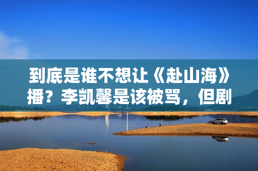 到底是谁不想让《赴山海》播？李凯馨是该被骂，但剧组也并不无辜