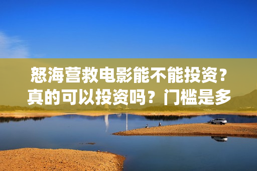 怒海营救电影能不能投资？真的可以投资吗？门槛是多少？(电影怒海营救总投资)