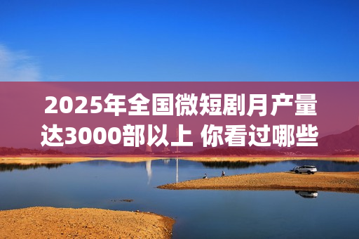 2025年全国微短剧月产量达3000部以上 你看过哪些？(2025全国微短剧盛典颁奖)
