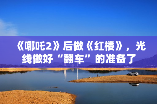 《哪吒2》后做《红楼》，光线做好“翻车”的准备了