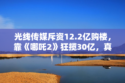 光线传媒斥资12.2亿购楼，靠《哪吒2》狂揽30亿，真相超出想象！