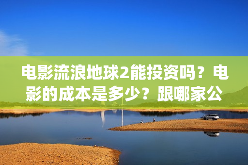 电影流浪地球2能投资吗？电影的成本是多少？跟哪家公司签约、(电影流浪地球2完整版)
