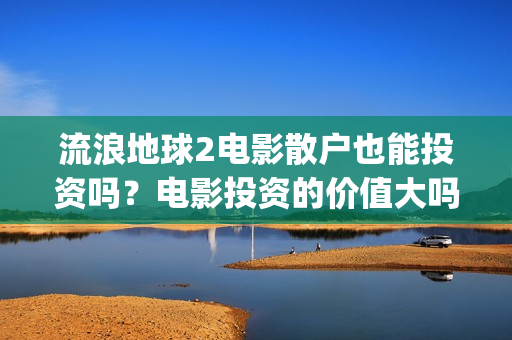 流浪地球2电影散户也能投资吗？电影投资的价值大吗？(流浪地球2电影时长)