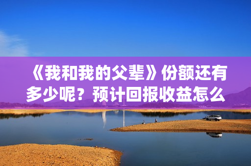 《我和我的父辈》份额还有多少呢？预计回报收益怎么样？(我和我的父辈电影免费播放完整版观后感)