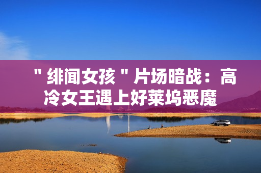 ＂绯闻女孩＂片场暗战：高冷女王遇上好莱坞恶魔