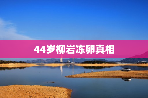 44岁柳岩冻卵真相