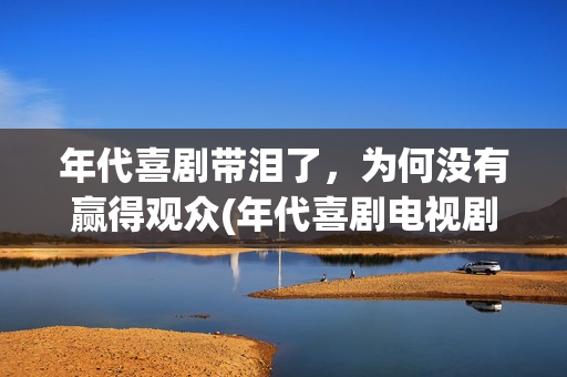 年代喜剧带泪了，为何没有赢得观众(年代喜剧电视剧)